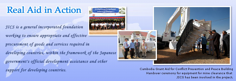 JICS is a public-service foundation working to ensure appropriate and effective procurement of goods and services required in developing countries, within the framework of the Japanese goverment's official development assistance and other support for developing countries.