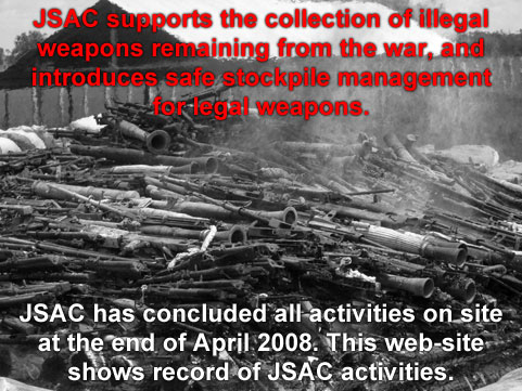 JSAC supports the collection of illegal weapons remaining from the war, and introduces safe stockpile management for legal weapons. JSAC has concluded all activities on site at the end of April 2008. This web-site shows record of JSAC activities.